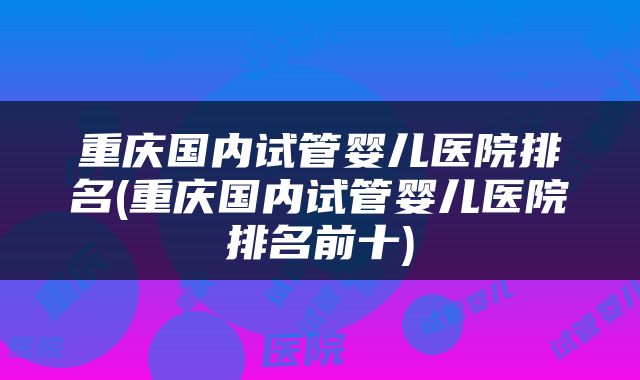 重庆国内试管婴儿医院排名(重庆国内试管婴儿医院排名前十)