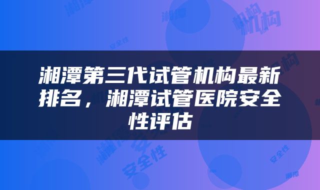 湘潭第三代试管机构最新排名，湘潭试管医院安全性评估