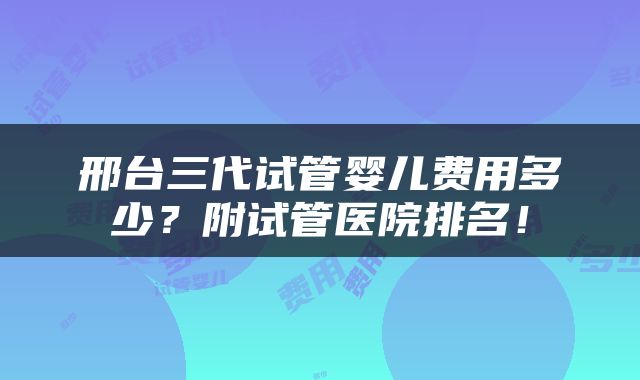 邢台三代试管婴儿费用多少？附试管医院排名！