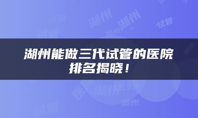 湖州能做三代试管的医院排名揭晓！