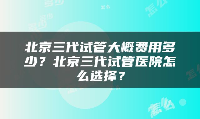 北京三代试管大概费用多少？北京三代试管医院怎么选择？
