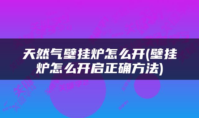 天然气壁挂炉怎么开(壁挂炉怎么开启正确方法)