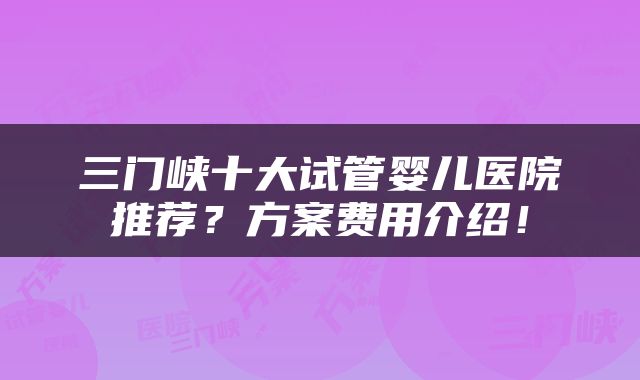三门峡十大试管婴儿医院推荐？方案费用介绍！
