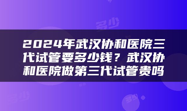 2024年武汉协和医院三代试管要多少钱？武汉协和医院做第三代试管贵吗