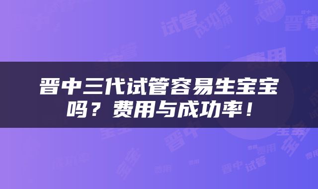 晋中三代试管容易生宝宝吗？费用与成功率！