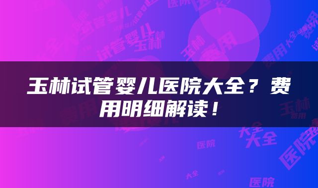 玉林试管婴儿医院大全？费用明细解读！
