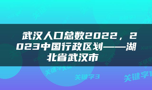  武汉人口总数2022，2023中国行政区划——湖北省武汉市 