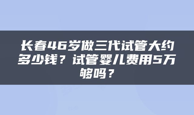 长春46岁做三代试管大约多少钱？试管婴儿费用5万够吗？