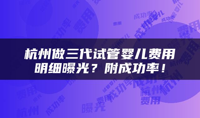 杭州做三代试管婴儿费用明细曝光？附成功率！