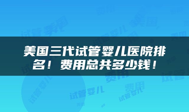 美国三代试管婴儿医院排名！费用总共多少钱！
