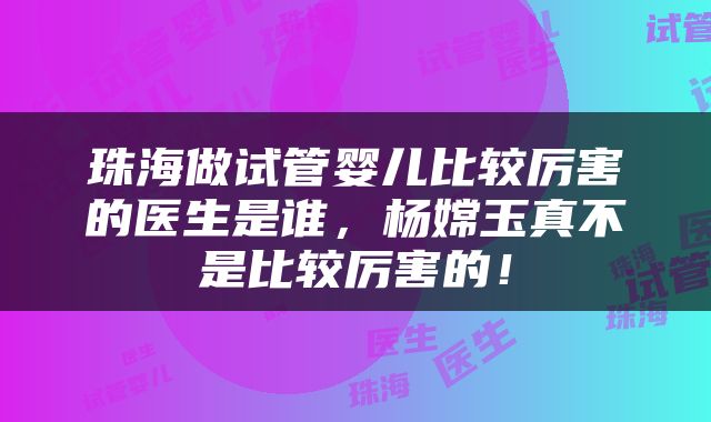 珠海做试管婴儿比较厉害的医生是谁，杨嫦玉真不是比较厉害的！