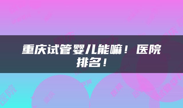 重庆试管婴儿能嘛!医院排名!