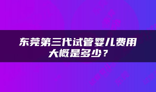 东莞第三代试管婴儿费用大概是多少？