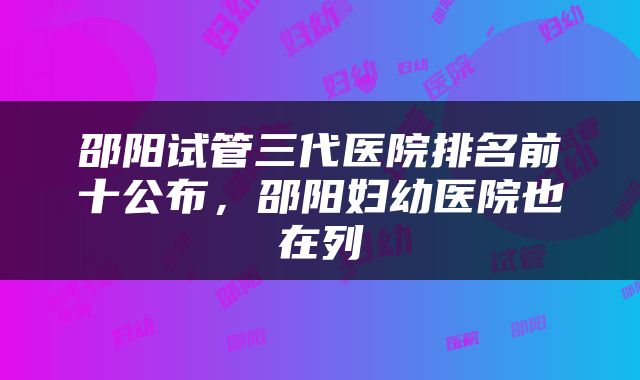 邵阳试管三代医院排名前十公布，邵阳妇幼医院也在列