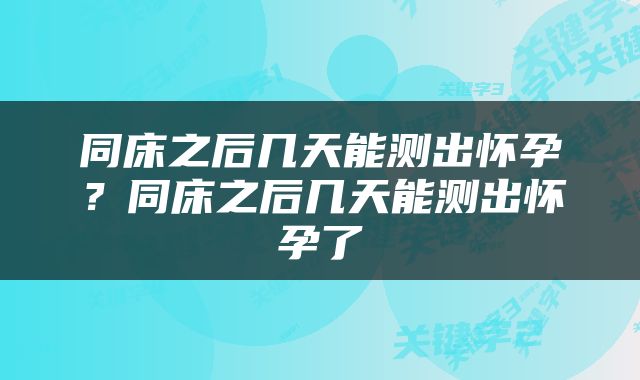 同床之后几天能测出怀孕？同床之后几天能测出怀孕了