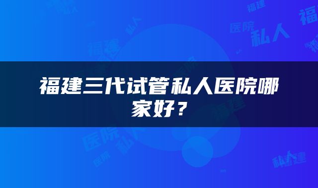 福建三代试管私人医院哪家好？