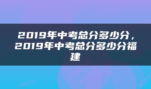2019年中考总分多少分，2019年中考总分多少分福建