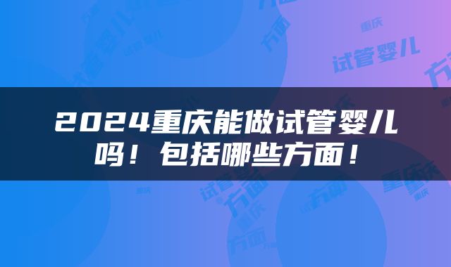 2024重庆能做试管婴儿吗！包括哪些方面！