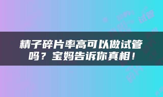 精子碎片率高可以做试管吗？宝妈告诉你真相！