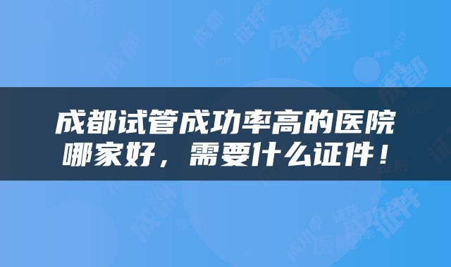成都试管成功率高的医院哪家好，需要什么证件！