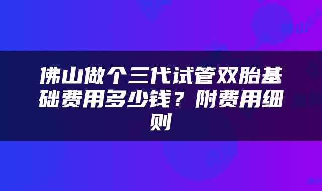 佛山做个三代试管双胎基础费用多少钱？附费用细则