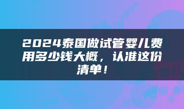 2024泰国做试管婴儿费用多少钱大概，认准这份清单！