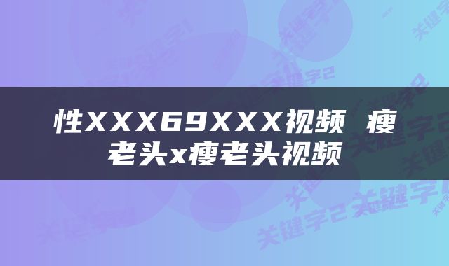 性XXX69XXX视频 瘦老头x瘦老头视频