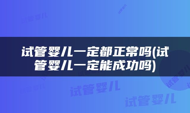 试管婴儿一定都正常吗(试管婴儿一定能成功吗)
