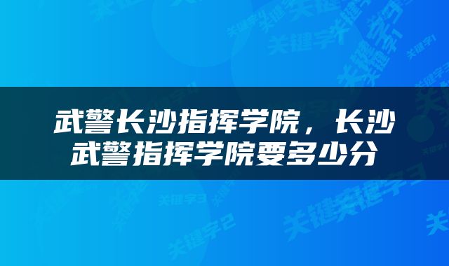 武警长沙指挥学院，长沙武警指挥学院要多少分
