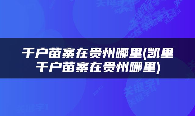 千户苗寨在贵州哪里(凯里千户苗寨在贵州哪里)
