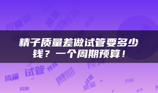精子质量差做试管要多少钱？一个周期预算！