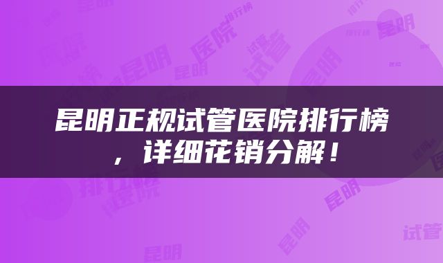 昆明正规试管医院排行榜，详细花销分解！