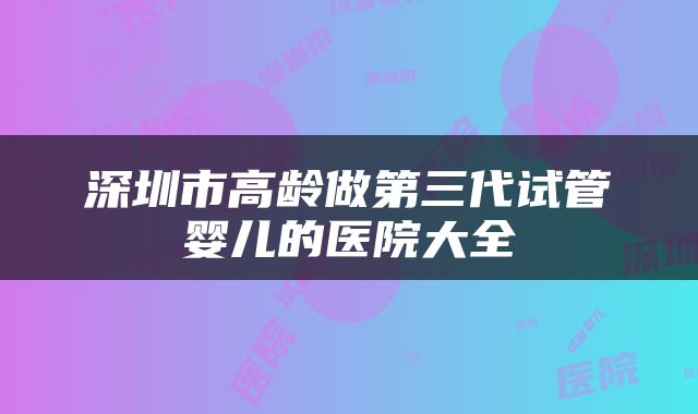 深圳市高龄做第三代试管婴儿的医院大全