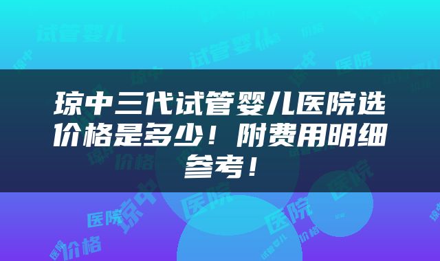 琼中三代试管婴儿医院选价格是多少！附费用明细参考！