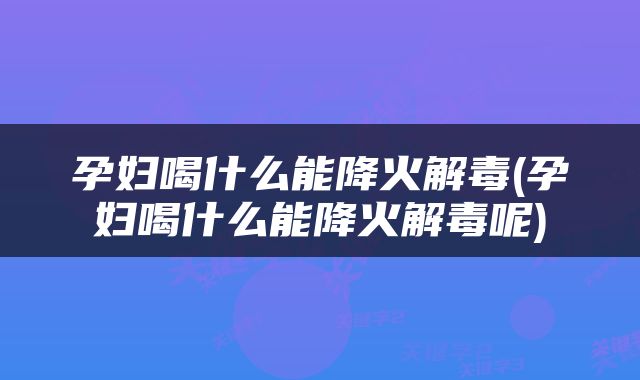孕妇喝什么能降火解毒(孕妇喝什么能降火解毒呢)
