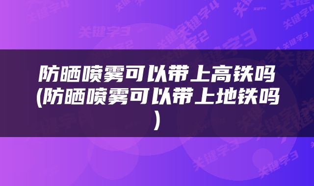 防晒喷雾可以带上高铁吗(防晒喷雾可以带上地铁吗)