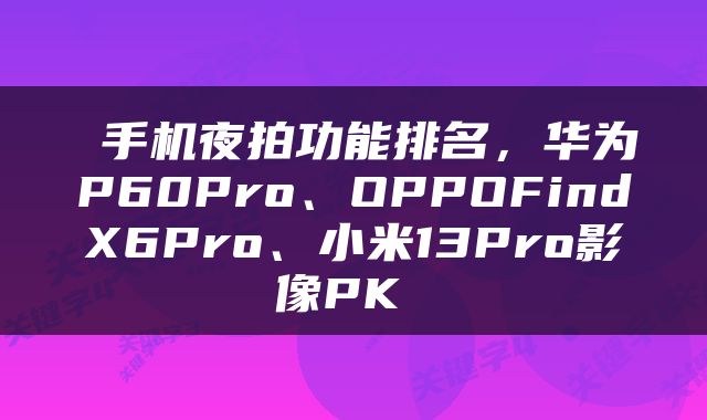 手机夜拍功能排名,华为P60Pro、OPPOFindX6Pro、小米13Pro影像PK