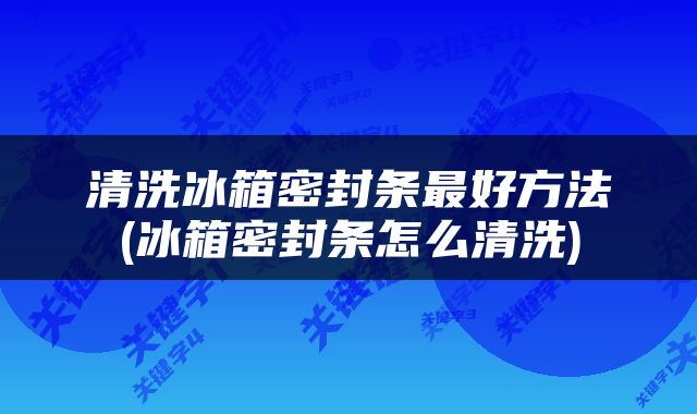 清洗冰箱密封条最好方法(冰箱密封条怎么清洗)