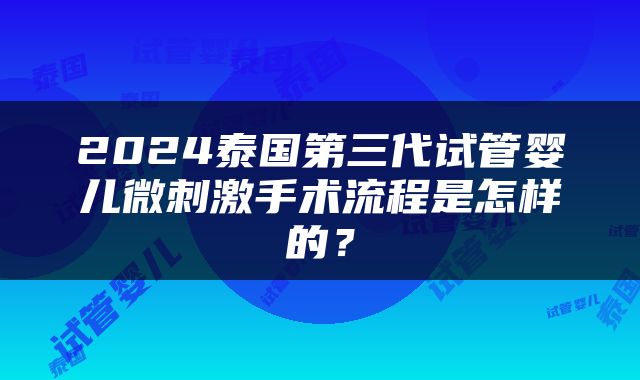 2024泰国第三代试管婴儿微刺激手术流程是怎样的？