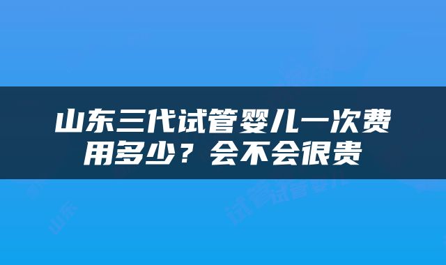 山东三代试管婴儿一次费用多少？会不会很贵