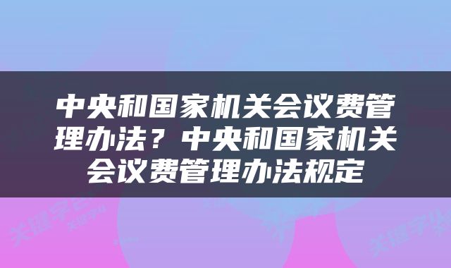 中央和国家机关会议费管理办法？中央和国家机关会议费管理办法规定