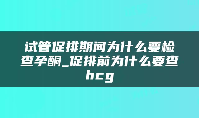 试管促排期间为什么要检查孕酮_促排前为什么要查hcg