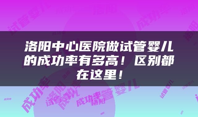 洛阳中心医院做试管婴儿的成功率有多高！区别都在这里！