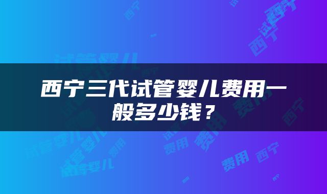 西宁三代试管婴儿费用一般多少钱？