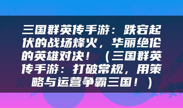 三国群英传手游：跌宕起伏的战场烽火，华丽绝伦的英雄对决！（三国群英传手游：打破常规，用策略与运营争霸三国！）