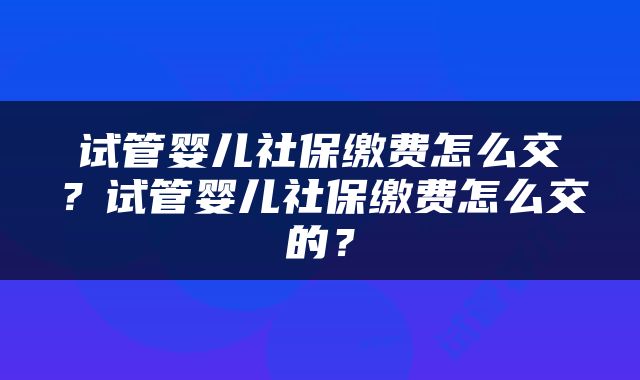 试管婴儿社保缴费怎么交？试管婴儿社保缴费怎么交的？