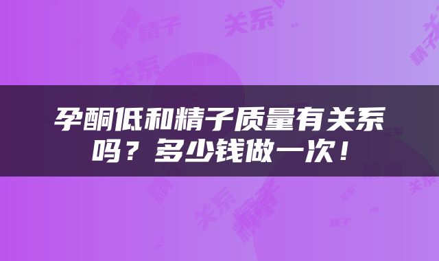 孕酮低和精子质量有关系吗？多少钱做一次！