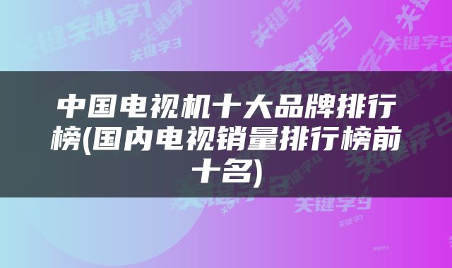 中国电视机十大品牌排行榜(国内电视销量排行榜前十名)