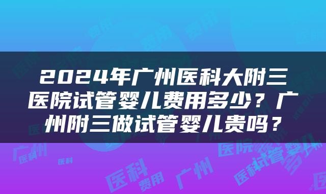 2024年广州医科大附三医院试管婴儿费用多少？广州附三做试管婴儿贵吗？