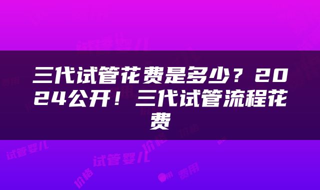 三代试管花费是多少？2024公开！三代试管流程花费